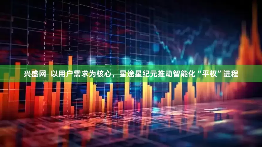 兴盛网  以用户需求为核心，星途星纪元推动智能化“平权”进程