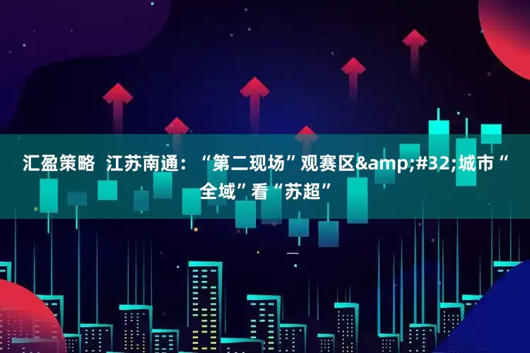 汇盈策略  江苏南通：“第二现场”观赛区&#32;城市“全域”看“苏超”