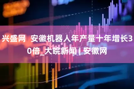 兴盛网  安徽机器人年产量十年增长30倍_大皖新闻 | 安徽网
