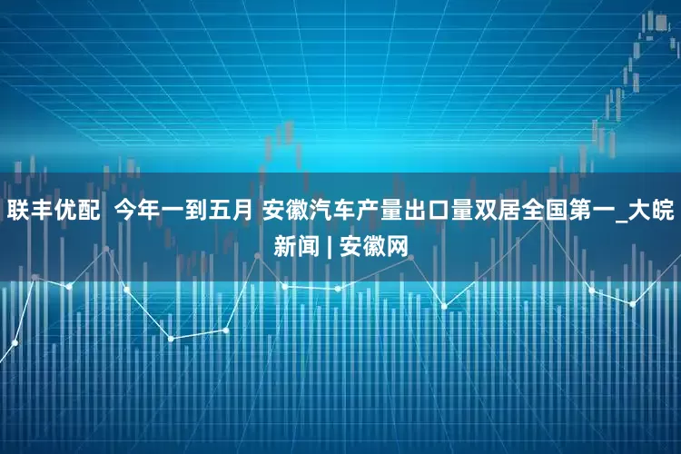 联丰优配  今年一到五月 安徽汽车产量出口量双居全国第一_大皖新闻 | 安徽网