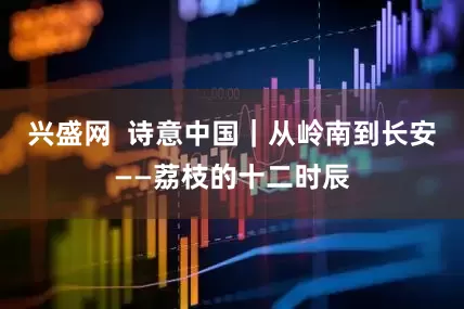 兴盛网  诗意中国｜从岭南到长安——荔枝的十二时辰