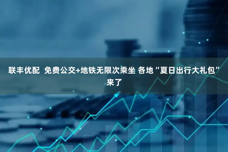 联丰优配  免费公交+地铁无限次乘坐 各地“夏日出行大礼包”来了