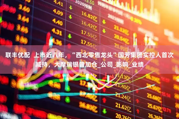联丰优配  上市近八年，“西北零售龙头”国芳集团实控人首次减持，大摩瑞银曾加仓_公司_影响_业绩
