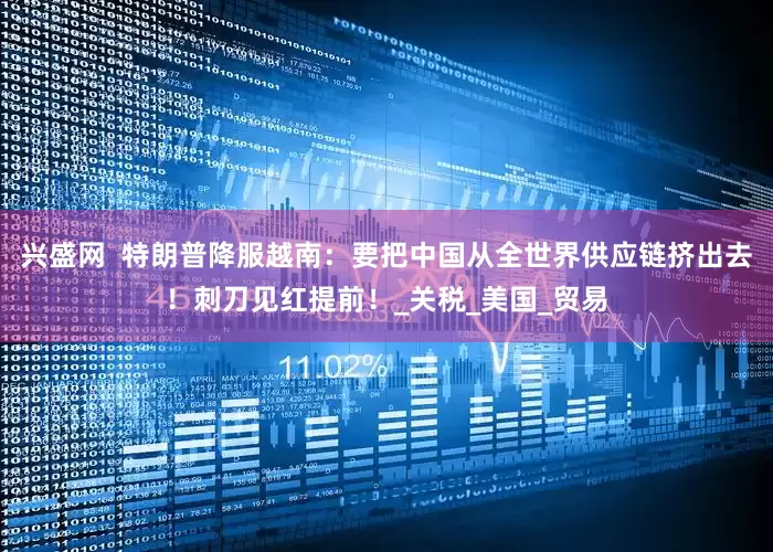 兴盛网  特朗普降服越南：要把中国从全世界供应链挤出去！刺刀见红提前！_关税_美国_贸易