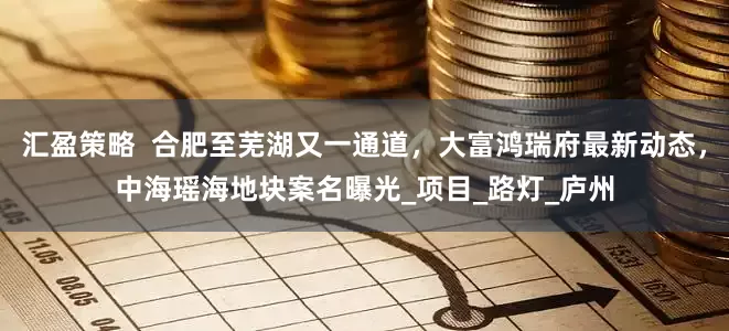 汇盈策略  合肥至芜湖又一通道，大富鸿瑞府最新动态，中海瑶海地块案名曝光_项目_路灯_庐州