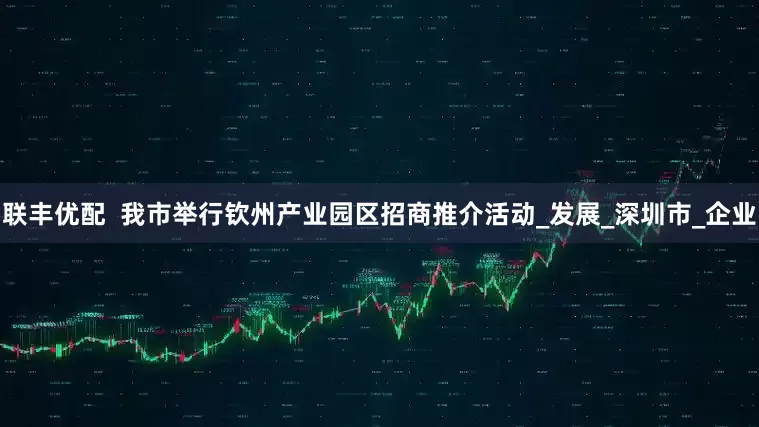 联丰优配  我市举行钦州产业园区招商推介活动_发展_深圳市_企业