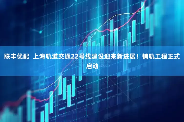 联丰优配  上海轨道交通22号线建设迎来新进展！铺轨工程正式启动