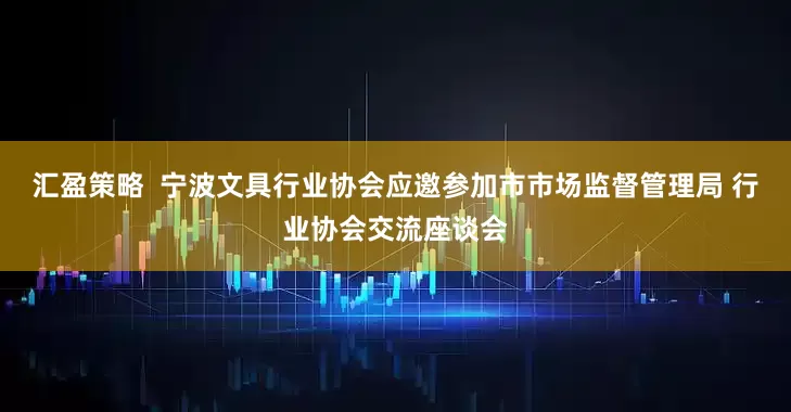 汇盈策略  宁波文具行业协会应邀参加市市场监督管理局 行业协会交流座谈会