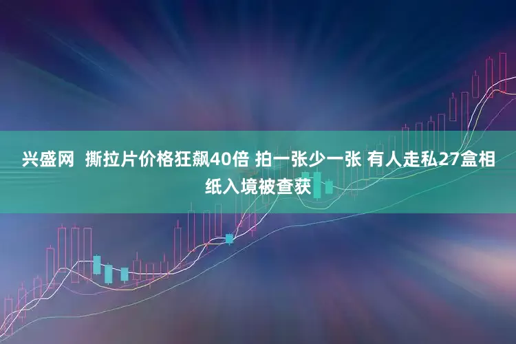 兴盛网  撕拉片价格狂飙40倍 拍一张少一张 有人走私27盒相纸入境被查获