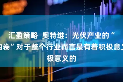 汇盈策略  奥特维：光伏产业的“反内卷”对于整个行业而言是有着积极意义的
