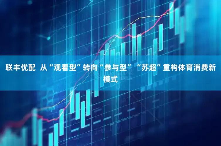 联丰优配  从“观看型”转向“参与型” “苏超”重构体育消费新模式