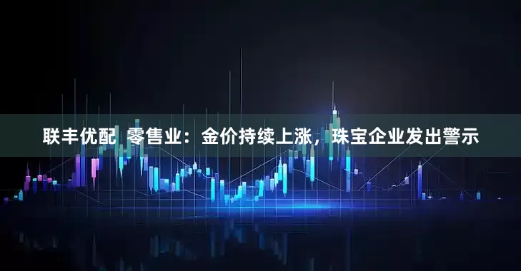 联丰优配  零售业：金价持续上涨，珠宝企业发出警示