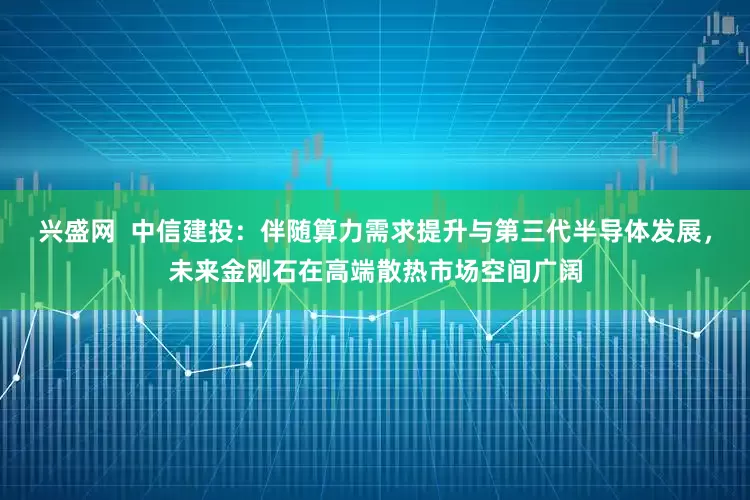 兴盛网  中信建投：伴随算力需求提升与第三代半导体发展，未来金刚石在高端散热市场空间广阔