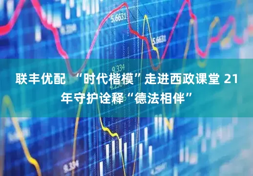 联丰优配 “时代楷模”走进西政课堂 21年守护诠释“德法相伴”