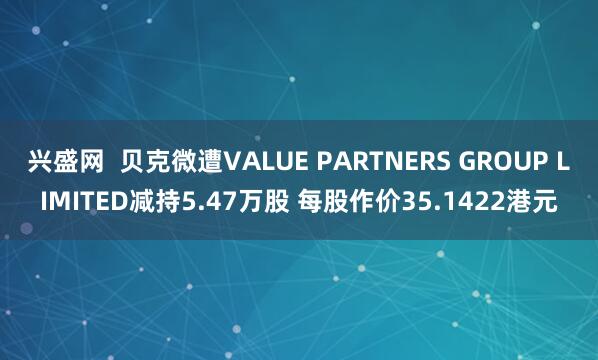 兴盛网  贝克微遭VALUE PARTNERS GROUP LIMITED减持5.47万股 每股作价35.1422港元