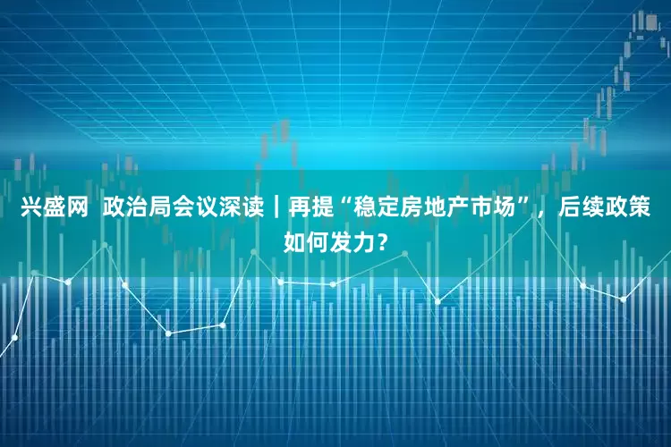 兴盛网  政治局会议深读｜再提“稳定房地产市场”，后续政策如何发力？