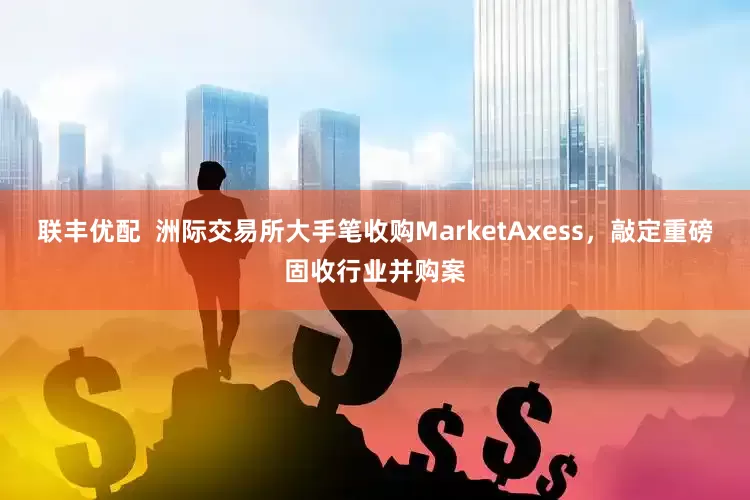 联丰优配 洲际交易所大手笔收购MarketAxess,敲定重磅固收行业并购案