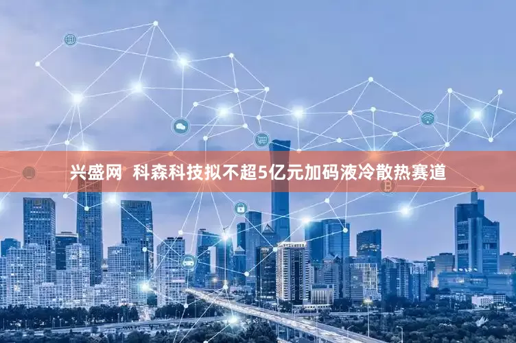 兴盛网  科森科技拟不超5亿元加码液冷散热赛道